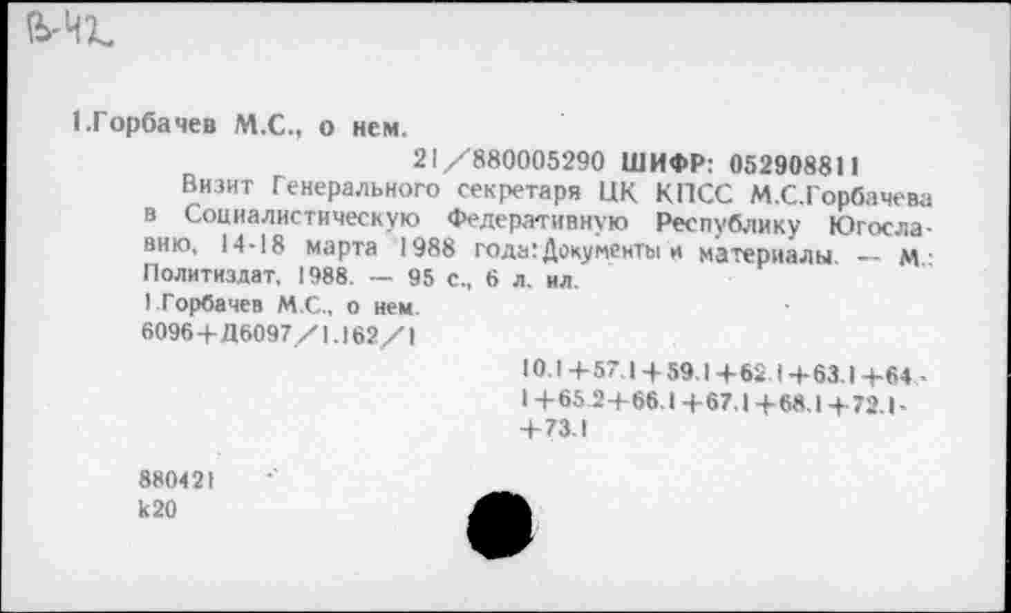 ﻿1.Горбачев М.С., о нем.
21/880005290 ШИФР: 052908811
Визит Генерального секретаря НК КПСС М.С.Горбачева в Социалистическую Федеративную Республику Югославию, 14-18 марта 1988 года: Доку менты и материалы — м-Политиздат, 1988. — 95 с., 6 л. ил.
I Горбачев М.С., о нем.
6096+Д6097/1.162/1
Ю.I +57.1 + 59,1 +62.1 +63.1 +64 -1+65.2+66.1+67,1+68.1+72.1-+ 73,1
880421 к 20